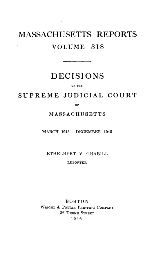 handle is hein.statereports/massredsc0318 and id is 1 raw text is: MASSACHUSETTS REPORTS
VOLUME 318

DECISIONS
OF THE

SUPREME

JUDICIAL

COURT

MASSACHUSETTS
MARCH 1945 - DECEMBER 1945
ETHELBERT V. GRABILL
REPORTER
BOSTON
WRIGHT & POTTER PRINTING COMPANY
32 DERNE STREET
1946


