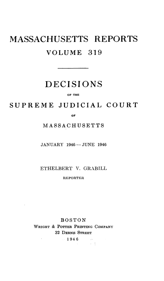 handle is hein.statereports/massredsc0319 and id is 1 raw text is: MASSACHUSETTS REPORTS
VOLUME 319

DECISIONS
OF THE

SUPREME

JUDICIAL

COURT

MASSACHUSETTS
JANUARY 1946 - JUNE 1946
ETHELBERT V. GRABILL
REPORTER
BOSTON
WRIGHT & POTTER PRINTING COMPANY
32 DERNE STREET
1946


