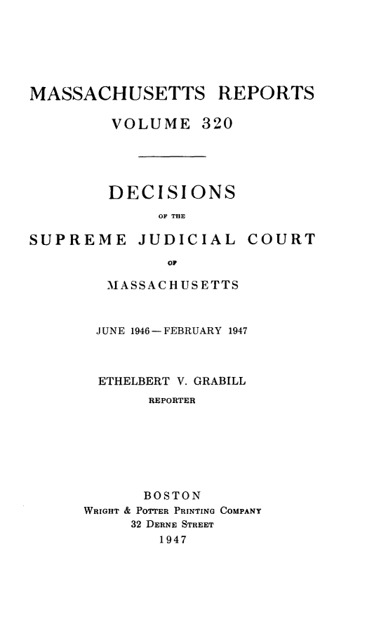 handle is hein.statereports/massredsc0320 and id is 1 raw text is: MASSACHUSETTS REPORTS
VOLUME 320
DECISIONS
OF THE

SUPREME JUDICIAL

COURT

or
MASSACHUSETTS

JUNE 1946- FEBRUARY 1947
ETHELBERT V. GRABILL
REPORTER
BOSTON
WRIGHT & POTTER PRINTING COMPANY
32 DERNE STREET
1947


