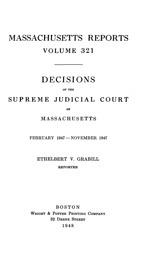 handle is hein.statereports/massredsc0321 and id is 1 raw text is: MASSACHUSETTS REPORTS
VOLUME 321
DECISIONS
OF THE

SUPREME JUDICIAL

COURT

OF
MASSACHUSETTS

FEBRUARY 1947 - NOVEMBER 1947
ETHELBERT V. GRABILL
REPORTER
BOSTON
WRIGHT & POTTER PRINTING COMPANY
32 DERNE STREET
1948


