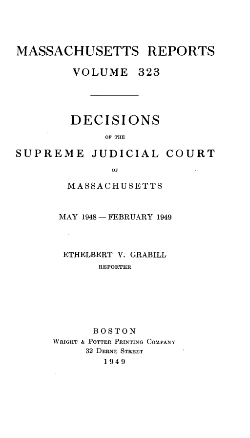 handle is hein.statereports/massredsc0323 and id is 1 raw text is: MASSACHUSETTS REPORTS
VOLUME 323

DECISIONS
OF THE

SUPREME JUDICIAL

COURT

MASSACHUSETTS
MAY 1948- FEBRUARY 1949
ETHELBERT V. GRABILL
REPORTER
BOSTON
WRIGHT & POTTER PRINTING COMPANY
32 DERNE STREET
1949


