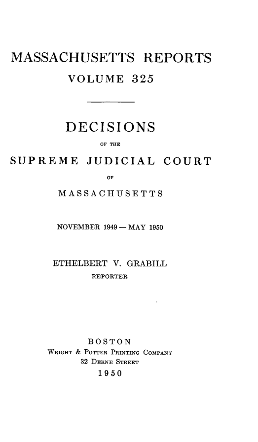 handle is hein.statereports/massredsc0325 and id is 1 raw text is: MASSACHUSETTS REPORTS
VOLUME 325
DECISIONS
OF THE

SUPREME JUDICIAL

COURT

OF
MASSACHUSETTS

NOVEMBER 1949 -MAY 1950
ETHELBERT V. GRABILL
REPORTER
BOSTON
WRIGHT & POTTER PRINTING COMPANY
32 DERNE STREET
1950



