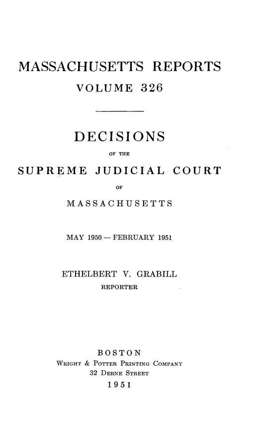 handle is hein.statereports/massredsc0326 and id is 1 raw text is: MASSACHUSETTS REPORTS
VOLUME 326

DECISIONS
OF THE

SUPREME

JUDICIAL

COURT

MASSACHUSETTS
MAY 1950 -FEBRUARY 1951
ETHELBERT V. GRABILL
REPORTER
BOSTON
WRIGHT & POTTER PRINTING COMPANY
32 DERNE STREET
1951


