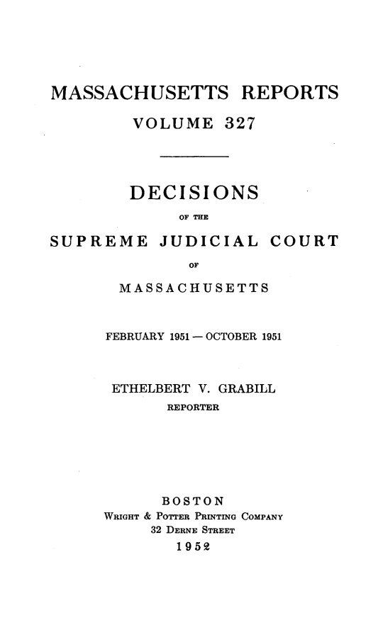 handle is hein.statereports/massredsc0327 and id is 1 raw text is: MASSACHUSETTS REPORTS
VOLUME 327

DECISIONS
OF THE

SUPREME

JUDICIAL

COURT

MASSACHUSETTS
FEBRUARY 1951 - OCTOBER 1951
ETHELBERT V. GRABILL
REPORTER
BOSTON
WRIGHT & POTTER PRINTING COMPANY
32 DERNE STREET
1952


