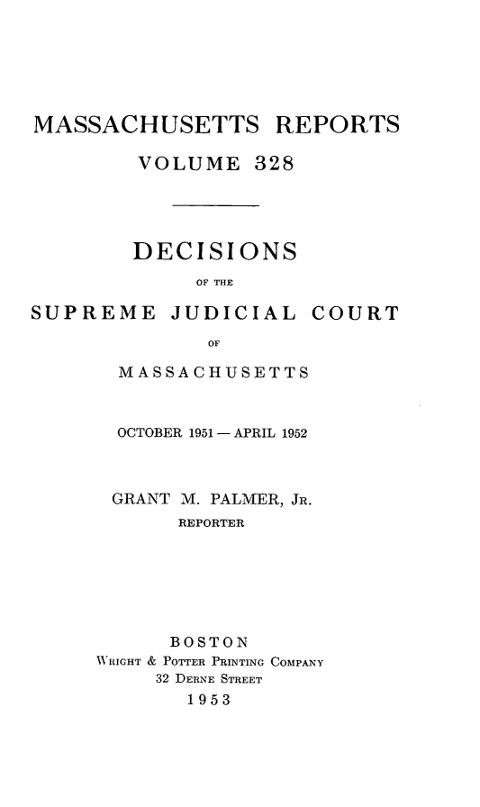 handle is hein.statereports/massredsc0328 and id is 1 raw text is: MASSACHUSETTS REPORTS
VOLUME 328

DECISIONS
OF THE

SUPREME

JUDICIAL

COURT

MASSACHUSETTS
OCTOBER 1951- APRIL 1952
GRANT M. PALMER, JR.
REPORTER
BOSTON
VIIGHT & POTTER PRINTING COMPANY
32 DERNE STREET
1953


