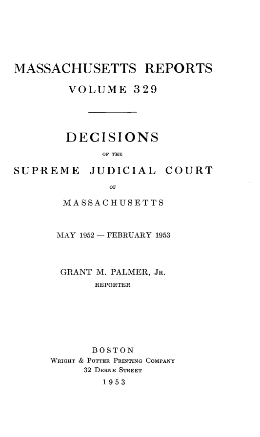 handle is hein.statereports/massredsc0329 and id is 1 raw text is: MASSACHUSETTS REPORTS
VOLUME 329
DECISIONS
OF THlE

SUPREME JUDICIAL

COURT

OF
MASSACHUSETTS

MAY 1952 - FEBRUARY 1953
GRANT M. PALMER, JR.
REPORTER
BOSTON
WRIGHT & POTTER PRINTING COMPANY
32 DERNE STREET
1953


