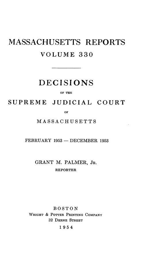 handle is hein.statereports/massredsc0330 and id is 1 raw text is: MASSACHUSETTS REPORTS
VOLUME 330
DECISIONS
OF THE

SUPREME

JUDICIAL

COURT

MASSACHUSETTS
FEBRUARY 1953 - DECEMBER 1953
GRANT M. PALMER, JR.
REPORTER
BOSTON
WRIGHT & POTTER PRINTING COMPANY
32 DERNE STREET
1954


