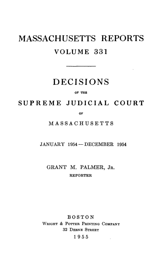 handle is hein.statereports/massredsc0331 and id is 1 raw text is: MASSACHUSETTS REPORTS
VOLUME 331
DECISIONS
OF THE
SUPREME JUDICIAL COURT
OF
MASSACHUSETTS

JANUARY 1954 - DECEMBER 1954
GRANT M. PALMER, JR.
REPORTER
BOSTON
WRIGHT & POTTER PRINTING COMPANY
32 DERNE STREET
1955



