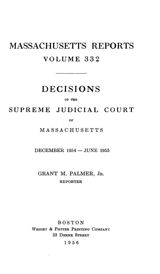 handle is hein.statereports/massredsc0332 and id is 1 raw text is: MASSACHUSETTS REPORTS
VOLUME 332
DECISIONS
OF THE

SUPREME

JUDICIAL

COURT

MASSACHUSETTS
DECEMBER 1954 -JUNE 1955
GRANT M. PALMER, JR.
REPORTER
BOSTON
WRIGHT & POTTER PRINTING COMPANY
32 DERNE STREET

1956



