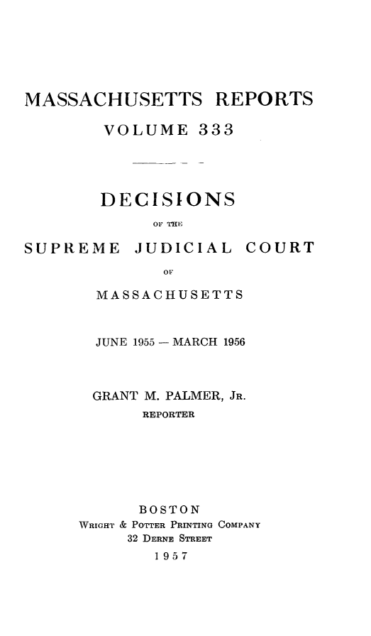 handle is hein.statereports/massredsc0333 and id is 1 raw text is: MASSACHUSETTS REPORTS
VOLUME 333

DECISIONS
OF THIE

SUPREME

JUDICIAL

COURT

MASSACHUSETTS
JUNE 1955 - MARCH 1956
GRANT M. PALMER, JR.
REPORTER
BOSTON
WRIGHT & POTTER PRINTING COMPANY
32 DERNE STREET
1957


