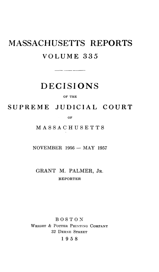 handle is hein.statereports/massredsc0335 and id is 1 raw text is: MASSACHUSETTS REPORTS
VOLUME 335
DECISIONS
OF THE

SUPREME

JUDICIAL

COURT

MASSACHUSETTS
NOVEMBER 1956 - MAY 1957
GRANT M. PALMER, JR.
REPORTER
BOSTON
WRIGHT & POTTER PRINTING COMPANY
32 DERNE STREET
1958


