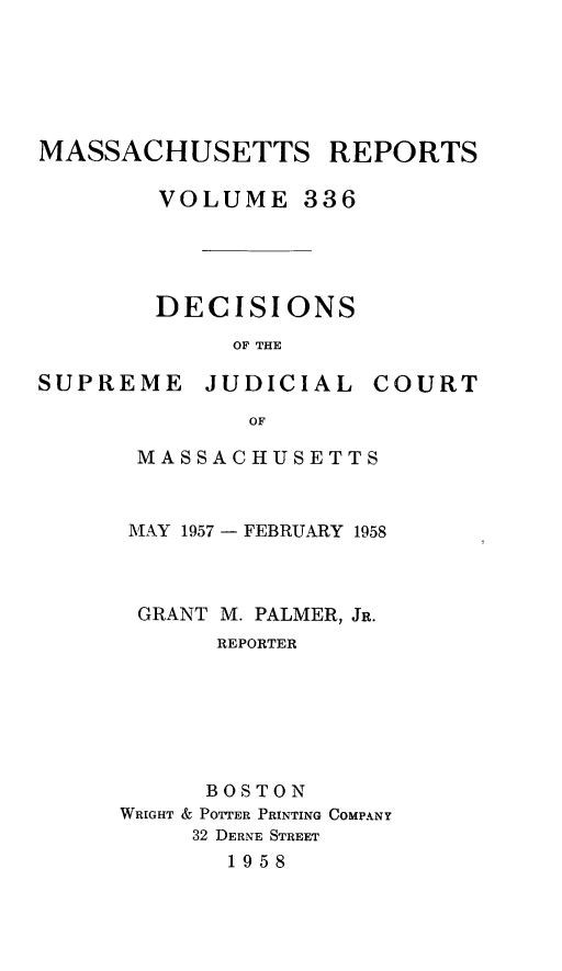 handle is hein.statereports/massredsc0336 and id is 1 raw text is: MASSACHUSETTS REPORTS
VOLUME 336

DECISIONS
OF THE

SUPREME

JUDICIAL

COURT

MASSACHUSETTS
IAY 1957 - FEBRUARY 1958
GRANT M. PALMER, JR.
REPORTER
BOSTON
WRIGHT & POTTER PRINTING COMPANY
32 DERNE STREET
1958


