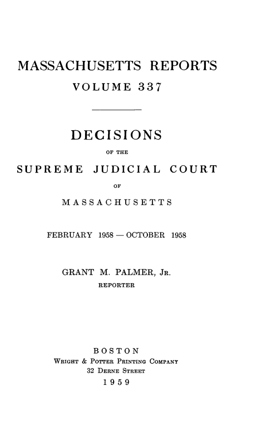 handle is hein.statereports/massredsc0337 and id is 1 raw text is: MASSACHUSETTS REPORTS
VOLUME 337
DECISIONS
OF THE

SUPREME JUDICIAL

COURT

OF
MASSACHUSETTS

FEBRUARY 1958 - OCTOBER 1958
GRANT M. PALMER, JR.
REPORTER
BOSTON
WRIGHT & POTTER PRINTING COMPANY
32 DERNE STREET
1959


