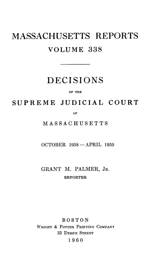 handle is hein.statereports/massredsc0338 and id is 1 raw text is: MASSACHUSETTS REPORTS
VOLUME 338
DECISIONS
OF THE

SUPREME

JUDICIAL

COURT

MASSACHUSETTS
OCTOBER 1958 -APRIL 1959
GRANT M. PALMER, JR.
REPORTER
BOSTON
WRIGHT & POTTER PRINTING COMPANY
32 DERNE STREET
1960


