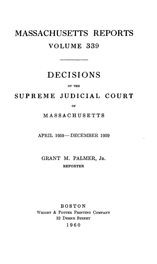 handle is hein.statereports/massredsc0339 and id is 1 raw text is: MASSACHUSETTS REPORTS
VOLUME 339
DECISIONS
OF THE

SUPREME JUDICIAL

COURT

OF
MASSACHUSETTS

APRIL 1959-DECEMBER 1959
GRANT M. PALMER, JR.
REPORTER
BOSTON
WRIGHT & POTTER PRINTING COMPANY
32 DERNE STREET
1960


