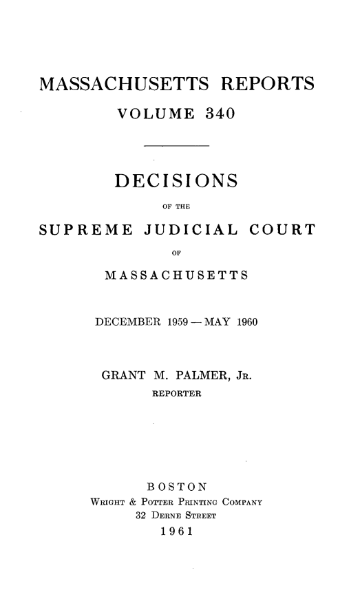 handle is hein.statereports/massredsc0340 and id is 1 raw text is: 





MASSACHUSETTS REPORTS

        VOLUME 340




        DECISIONS

             OF THE


SUPREME JUDICIAL


COURT


       OF

MASSACHUSETTS


DECEMBER 1959 - MAY 1960



GRANT M. PALMER, JR.
       REPORTER







       BOSTON
WRIGHT & POTTER PRINTING COMPANY
     32 DERNE STREET
        1961



