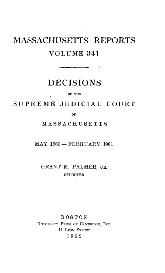 handle is hein.statereports/massredsc0341 and id is 1 raw text is: 





MASSACHUSETTS REPORTS

         VOLUME 341




         DECISIONS
             OF THE


SUPREME JUDICIAL


COURT


       OF

MASSACHUSETTS


MAY 1960 - FEBRUARY 1961



  GRANT M. PALMER, JR.
       REPORTER






       BOSTON
 UNIVERSITY PRESS OF CAMBRIDGE, INC.
      11 LEON STREET
        1962


