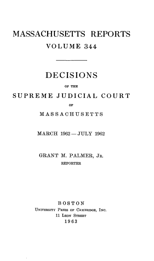 handle is hein.statereports/massredsc0344 and id is 1 raw text is: 




MASSACHUSETTS


VOLUME 344




DECISIONS

     OF THE


SUPREME JUDICIAL


COURT


       OF

MASSACHUSETTS


MARCH 1962 - JULY 1962



GRANT M. PALMER, JR.
       REPORTER






       BOSTON
UNIVERSITY PRESS OF CAMBRIDGE, INC.
     11 LEON STREET
       1963


REPORTS


