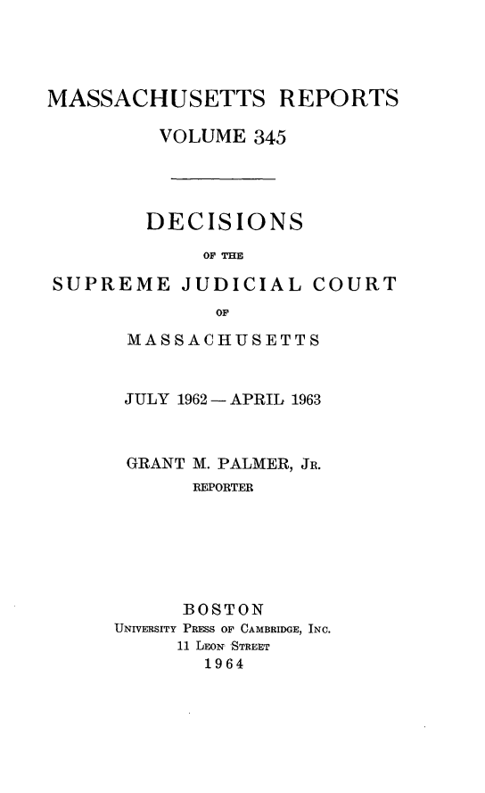 handle is hein.statereports/massredsc0345 and id is 1 raw text is: 




MASSACHUSETTS REPORTS

         VOLUME 345




         DECIS IONS

             OF THE

SUPREME JUDICIAL COURT
              OF


MASSACHUSETTS


JULY 1962 - APRIL 1963



GRANT M. PALMER, JR.
       REPORTER






       BOSTON
UNIVERSITY PRESS OF CAMBRIDGE, INC.
     11 LEON STREET
        1964


