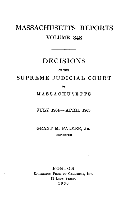 handle is hein.statereports/massredsc0348 and id is 1 raw text is: 




MASSACHUSETTS


REPORTS


         VOLUME 348




         DECISIONS
             OF THE

SUPREME JUDICIAL COURT
              or


MASSACHUSETTS


JULY 1964 - APRIL 1965



GRANT M. PALMER, JR.
       REPORTER






       BOSTON
UNIVERSITY PRESS OF CAMBRIDGE, INC.
     11 LEON STREET
        1966


