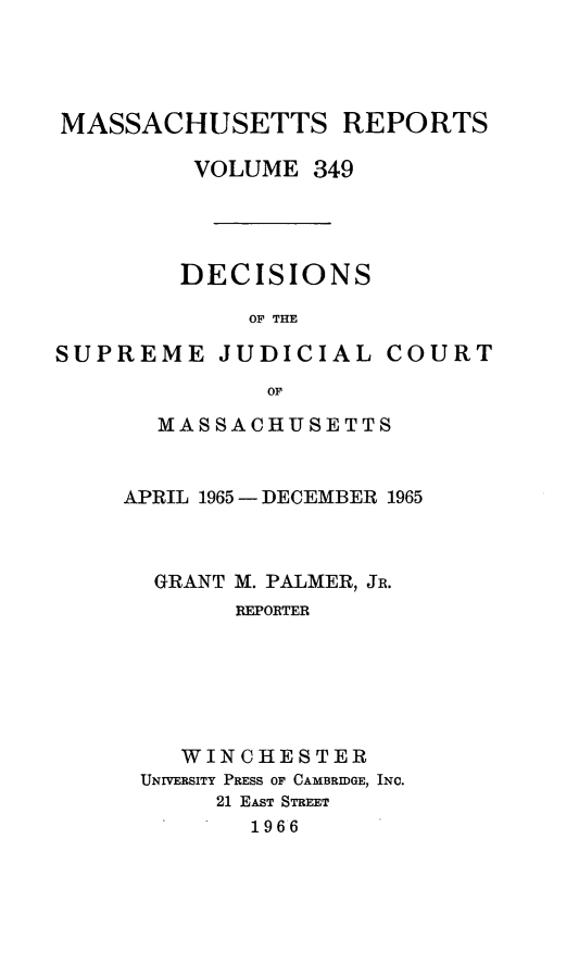 handle is hein.statereports/massredsc0349 and id is 1 raw text is: 




MASSACHUSETTS REPORTS

         VOLUME 349




         DECISIONS

             OF THE


SUPREME JUDICIAL


COURT


       OF

MASSACHUSETTS


APRIL 1965 - DECEMBER 1965



  GRANT M. PALMER, JR.
        REPORTER






    WINCHESTER
 UNIVERSITY PRESS OF CAMBRIDGE, INC.
      21 EAsT STREET
         1966


