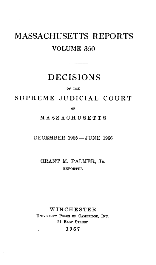 handle is hein.statereports/massredsc0350 and id is 1 raw text is: 




MASSACHUSETTS REPORTS

         VOLUME 350




         DECISIONS
             OF THE

SUPREME JUDICIAL COURT
              OF


  MASSACHUSETTS


DECEMBER 1965 - JUNE 1966



  GRANT M. PALMER, JR.
       REPORTER






    WINCHESTER
 UNIVERSITY PRESS OF CAMBRIDGE, INC.
      21 EAST STREET
        1967


