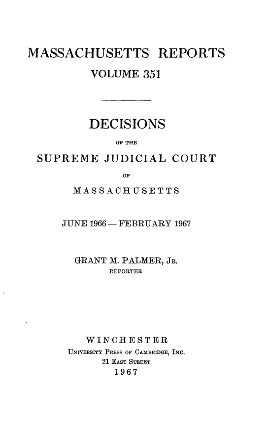 handle is hein.statereports/massredsc0351 and id is 1 raw text is: 




MASSACHUSETTS REPORTS

          VOLUME 351




          DECISIONS
             OF THE

 SUPREME JUDICIAL COURT
              OF


  MASSACHUSETTS


JUNE 1966 - FEBRUARY 1967



  GRANT M. PALMER, JR.
       REPORTER






    WINCHESTER
 UNIVERSITY PRESS OF CAMBRIDGE, INC.
      21 EAST STREET
        1967


