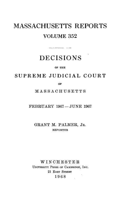 handle is hein.statereports/massredsc0352 and id is 1 raw text is: 




MASSACHUSETTS REPORTS

         VOLUME 352




         DECISIONS

             OF THE

SUPREME JUDICIAL COURT
              OF


  MASSACHUSETTS


FEBRUARY 1967 - JUNE 1967



  GRANT M. PALMER, JR.
       REPORTER






    WINCHESTER
 UNIVERSITY PRESS OF CAMBRIDGE, INC.
      21 EAST STREET
        1968


