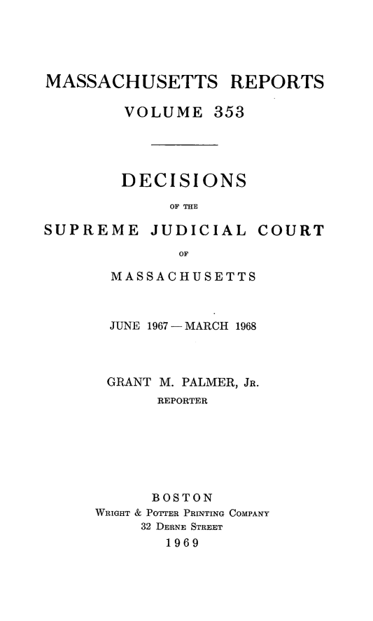 handle is hein.statereports/massredsc0353 and id is 1 raw text is: 




MASSACHUSETTS REPORTS

        VOLUME 353




        DECISIONS
             OF THE


SUPREME JUDICIAL


COURT


       OF

MASSACHUSETTS


  JUNE 1967 - MARCH 1968



  GRANT M. PALMER, JR.
       REPORTER






       BOSTON
WRIGHT & POTTER PRINTING COMPANY
     32 DERNE STREET
       1969


