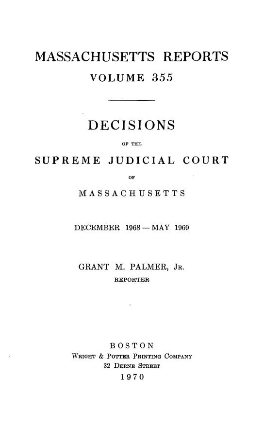 handle is hein.statereports/massredsc0355 and id is 1 raw text is: 




MASSACHUSETTS


VOLUME 355




DECISIONS

     OF THE


SUPREME


JUDICIAL


COURT


OF


MASSACHUSETTS



DECEMBER 1968 - MAY 1969


GRANT M.


PALMER, JR.


      REPORTER






      BOSTON
WRIGHT & POTTER PRINTING COMPANY
     32 DERNE STREET
       1970


REPORTS


