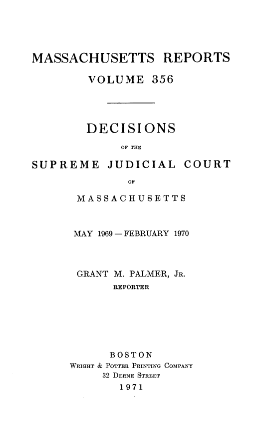 handle is hein.statereports/massredsc0356 and id is 1 raw text is: 





MASSACHUSETTS REPORTS

        VOLUME 356





        DECISIONS

             OF THE

SUPREME JUDICIAL COURT

              OF

       MASSACHUSETTS


MAY 1969 - FEBRUARY 1970



GRANT M. PALMER, JR.
      REPORTER







      BOSTON
WRIGHT & POTTER PRINTING COMPANY
     32 DERNE STREET
       1971


