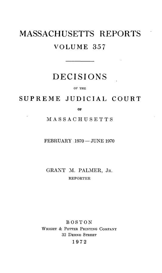 handle is hein.statereports/massredsc0357 and id is 1 raw text is: 




MASSACHUSETTS REPORTS

        VOLUME 357


DECISIONS

     OF THE


SUPREME


JUDICIAL


COURT


Or


MASSACHUSETTS



FEBRUARY .1970 - JUNE 1970




GRANT M. PALMER, JR.
       REPORTER







       BOSTON
WRIGHT & POTTER PRINTING COMPANY
     32 DERNE STREET
       1972


