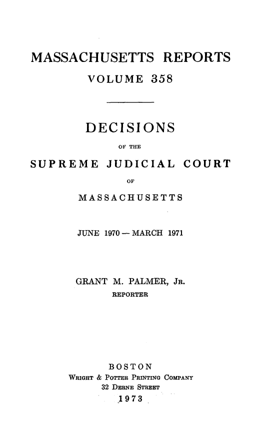 handle is hein.statereports/massredsc0358 and id is 1 raw text is: 




MASSACHUSETTS REPORTS

        VOLUME 358




        DECISIONS

             OF THE


SUPREME JUDICIAL


COURT


       OF

MASSACHUSETTS


JUNE 1970 -MARCH 1971




GRANT M. PALMER, JR.
      REPORTER







      BOSTON
WRIGHT & POTTER PRINTING COMPANY
     32 DERNE STREET
       1973


