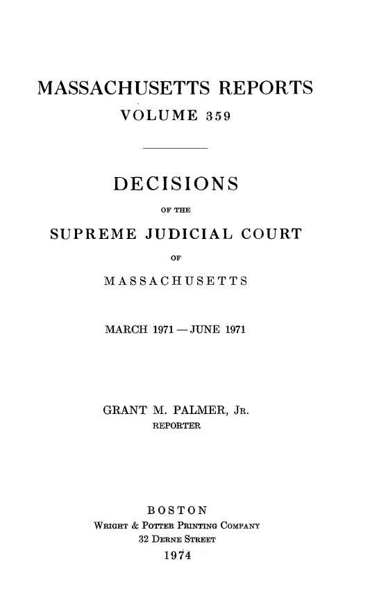 handle is hein.statereports/massredsc0359 and id is 1 raw text is: 






MASSACHUSETTS REPORTS

         VOLUME 359





         DECISIONS

             OF THE

 SUPREME JUDICIAL COURT

              OF


MASSACHUSETTS



MARCH 1971 -JUNE 1971






GRANT M. PALMER, JR.
      REPORTER






      BOSTON
WRIGHT & POTTER PRINTING COMPANY
     32 DERNE STREET
        1914


