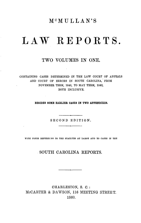 handle is hein.statereports/mcmulaw0001 and id is 1 raw text is: M0MULLAN'S
LAW REPORTS.
TWO VOLUMES IN ONE.
CONTAINING CASES DETERMINED IN THE LAW COURT OF APPEALS
AND COURT OF ERRORS IN SOUTH CAROLINA,. FROM
NOVEMBER TERM, 1840, TO MAY TERM, 1842,
BOTH INCLUSIVE.
BESIDES SOME EARLIER CASES IN TWO APPENDIXES.
SECOND EDITION.
WITH NOTES REFERRI NG TO THE STATUTES AT LARGE AND TO CASES IN THE
SOUTH CAROLINA REPORTS.
CHARLESTON, S. C.:
McCARTER & DAWSON, 116 MEETING STREET.
1860.


