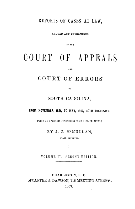 handle is hein.statereports/mcmulaw0002 and id is 1 raw text is: REPORTS OF CASES AT LAW,
ARGUED AND DETERMINED
IN THE

COURT OF

APPEALS

AND
COURT OF ERRORS
OF
SOUTH CAROLINA,

FROM NOVEMBER, 1841, TO MAY, 1842, BOTH INCLUSIVE.
[WITH AN APPENDIX CONTAINING SOME EARLIER CASES.]
BY J. J. M'MULLAN,
STATE REPORTER.
VOLUM1.E II. SECOND EDITION.
CHARLESTON, S. C.
M'CARTER & DAWSON, 116 MEETING STREET..
1859.


