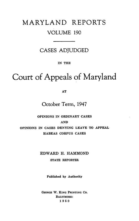 handle is hein.statereports/mdrpts0190 and id is 1 raw text is: MARYLAND REPORTS
VOLUME 190
CASES ADJUDGED
IN THE
Court of Appeals of Maryland
AT
October Term, 1947
OPINIONS IN ORDINARY CASES
AND
OPINIONS IN CASES DENYING LEAVE TO APPEAL
HABEAS CORPUS CASES
EDWARD H. HAMMOND
STATE REPORTER
Published by Authority
GEORGE W. KING PRINTING CO.
BALTIMORE:
1950


