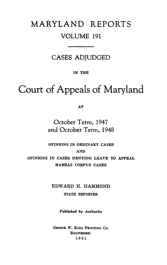 handle is hein.statereports/mdrpts0191 and id is 1 raw text is: MARYLAND REPORTS
VOLUME 191
CASES ADJUDGED
IN THE
Court of Appeals of Maryland
AT

October Term, 1947
and October Term, 1948

OPINIONS IN ORDINARY CASES
AND
OPINIONS IN CASES DENYING LEAVE TO APPEAL
HABEAS CORPUS CASES

EDWARD H. HAMMOND
STATE REPORTER
Published by Authority
GEORGE W. KING PRINTING CO.
BALTIMORE:
1951


