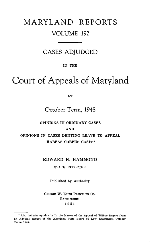 handle is hein.statereports/mdrpts0192 and id is 1 raw text is: MARYLAND REPORTS
VOLUME 192
CASES ADJUDGED
IN THE
Court of Appeals of Maryland
AT
October Term, 1948
OPINIONS IN ORDINARY CASES
AND
OPINIONS IN CASES DENYING LEAVE TO APPEAL
HABEAS CORPUS CASES*
EDWARD H. HAMMOND
STATE REPORTER
Published by Authority
GEORGE W. KING PRINTING CO.
BALTIMORE:
1951
* Also includes opinion in In the Matter of the Appeal of Wilbur Rogers from
an Adverse Report of the Maryland State Board of Law Examiners, October
Term. 1945.


