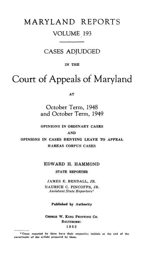 handle is hein.statereports/mdrpts0193 and id is 1 raw text is: MARYLAND REPORTS
VOLUME 193
CASES ADJUDGED
IN THE
Court of Appeals of Maryland
AT
October Term, 1948
and October Term, 1949
OPINIONS IN ORDINARY CASES
AND
OPINIONS IN CASES DENYING LEAVE TO APPEAL
HABEAS CORPUS CASES
EDWARD H. HAMMOND
STATE REPORTER
JAMES E. BENDALL, JR.
MAURICE C. PINCOFFS, JR.
Assistawt State Reporters*
Published by Authority
GEORGE W. KING PRINTING CO.
BALTIMORE:
1952
* Cases reported  by them  have their respective initials at the end of the
paragraphs of the syllabi prepared by them.


