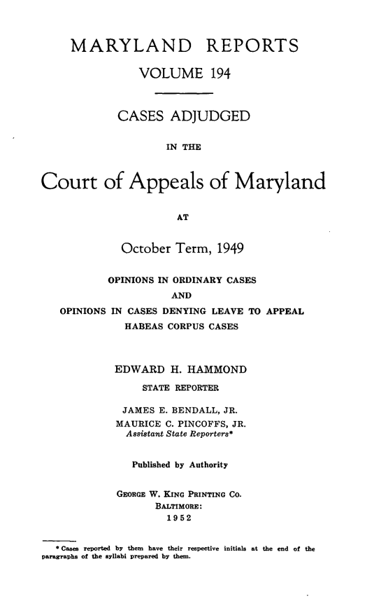 handle is hein.statereports/mdrpts0194 and id is 1 raw text is: MARYLAND REPORTS
VOLUME 194
CASES ADJUDGED
IN THE
Court of Appeals of Maryland
AT
October Term, 1949
OPINIONS IN ORDINARY CASES
AND
OPINIONS IN CASES DENYING LEAVE TO APPEAL
HABEAS CORPUS CASES
EDWARD H. HAMMOND
STATE REPORTER
JAMES E. BENDALL, JR.
MAURICE C. PINCOFFS, JR.
Assistant State Reporters*
Published by Authority
GEORGE W. KING PRINTING CO.
BALTIMORE:
1952
* Cases reported by them have their respective initials at the end of the
paragraphs of the syllabi prepared by them.


