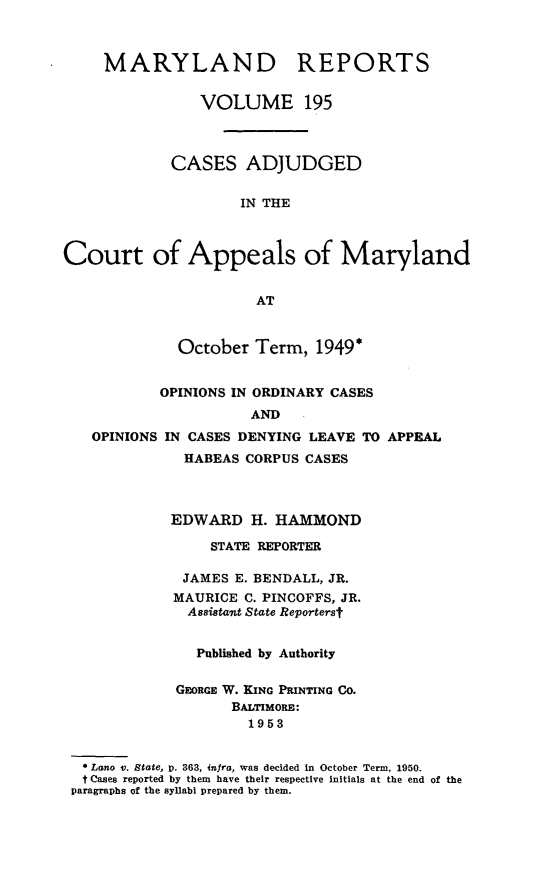 handle is hein.statereports/mdrpts0195 and id is 1 raw text is: MARYLAND REPORTS
VOLUME 195
CASES ADJUDGED
IN THE
Court of Appeals of Maryland
AT
October Term, 1949*
OPINIONS IN ORDINARY CASES
AND
OPINIONS IN CASES DENYING LEAVE TO APPEAL
HABEAS CORPUS CASES
EDWARD H. HAMMOND
STATE REPORTER
JAMES E. BENDALL, JR.
MAURICE C. PINCOFFS, JR.
Assistant State Reporterst
Published by Authority
GEORGE W. KING PRINTING Co.
BALTIMORE:
1953
Lano v. State, p. 363, infra, was decided in October Term, 1950.
t Cases reported by them have their respective initials at the end of the
paragraphs of the syllabi prepared by them.


