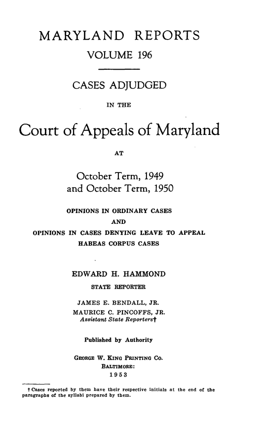 handle is hein.statereports/mdrpts0196 and id is 1 raw text is: MARYLAND REPORTS
VOLUME 196
CASES ADJUDGED
IN THE
Court of Appeals of Maryland
AT
October Term, 1949
and October Term, 1950
OPINIONS IN ORDINARY CASES
AND
OPINIONS IN CASES DENYING LEAVE TO APPEAL

HABEAS CORPUS CASES
EDWARD H. HAMMOND
STATE REPORTER
JAMES E. BENDALL, JR.
MAURICE C. PINCOFFS, JR.
Assistant State Repor'terst
Published by Authority
GEORGE W. KING PRINTING Co.
BALTIMORE:
1953
t Cases reported by them have their respective initials
paragraphs of the syllabi prepared by them.

at the end of the


