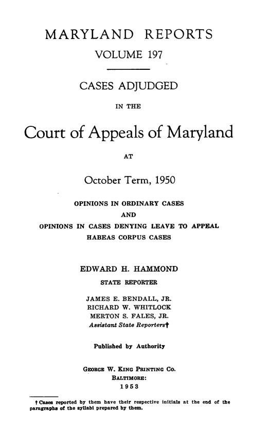 handle is hein.statereports/mdrpts0197 and id is 1 raw text is: MARYLAND REPORTS
VOLUME 197
CASES ADJUDGED
IN THE
Court of Appeals of Maryland
AT
October Term, 1950
OPINIONS IN ORDINARY CASES
AND
OPINIONS IN CASES DENYING LEAVE TO APPEAL
HABEAS CORPUS CASES
EDWARD H. HAMMOND
STATE REPORTER
JAMES E. BENDALL, JR.
RICHARD W. WHITLOCK
MERTON S. FALES, JR.
Assistant State Repo-terst
Published by Authority
GEORGE W. KING PRINTING CO.
BALTIMORE:
1953
t Cases reported by them have their respective initials at the end of the
paragraphs of the syllabi prepared by them.


