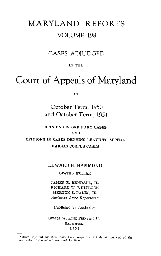 handle is hein.statereports/mdrpts0198 and id is 1 raw text is: MARYLAND REPORTS
VOLUME 198
CASES ADJUDGED
IN THE
Court of Appeals of Maryland
AT
October Term, 1950
and October Term, 1951
OPINIONS IN ORDINARY CASES
AND
OPINIONS IN CASES DENYING LEAVE TO APPEAL
HABEAS CORPUS CASES
EDWARD H. HAMMOND
STATE REPORTER
JAMES E. BENDALL, JR.
RICHARD W. WHITLOCK
MERTON S. FALES, JR.
Assistant State Reporters*
Published by Authority
GEORGE W. KING PRINTING CO.
BALTIMORE:
1953
* Cases reported  by  them  have  their respective  initials  at the  end  of the
paragraphs of the syllabi prepared by them.


