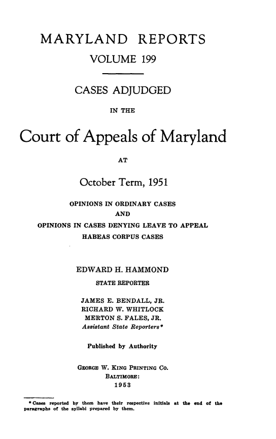 handle is hein.statereports/mdrpts0199 and id is 1 raw text is: MARYLAND REPORTS
VOLUME 199
CASES ADJUDGED
IN THE
Court of Appeals of Maryland
AT
October Term, 1951
OPINIONS IN ORDINARY CASES
AND
OPINIONS IN CASES DENYING LEAVE TO APPEAL
HABEAS CORPUS CASES
EDWARD H. HAMMOND
STATE REPORTER
JAMES E. BENDALL, JR.
RICHARD W. WHITLOCK
MERTON S. FALES, JR.
Assistant State Reporters *
Published by Authority
GEoRGE W. KING PRINTING CO.
BALTIMORE:
1953
* Cases reported by them have their respective initials at the end of the
paragraphs of the syllabi prepared by them.


