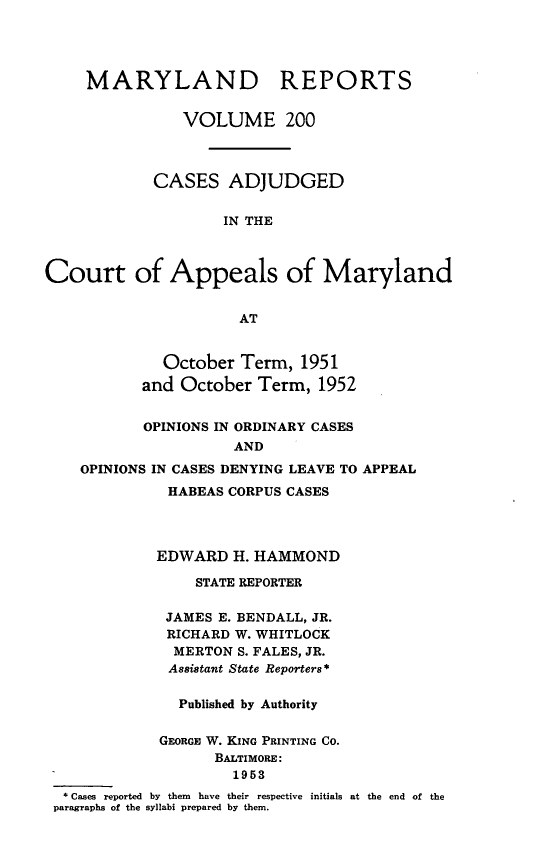 handle is hein.statereports/mdrpts0200 and id is 1 raw text is: MARYLAND

REPORTS

VOLUME 200
CASES ADJUDGED
IN THE
Court of Appeals of Maryland
AT
October Term, 1951
and October Term, 1952
OPINIONS IN ORDINARY CASES
AND
OPINIONS IN CASES DENYING LEAVE TO APPEAL

HABEAS CORPUS CASES
EDWARD H. HAMMOND
STATE REPORTER
JAMES E. BENDALL, JR.
RICHARD W. WHITLOCK
MERTON S. FALES, JR.
Assistant State Reporters*
Published by Authority
GEORGE W. KING PRINTING CO.
BALTIMORE:
1953
* Cases reported by them have their respective initials
paragraphs of the syllabi prepared by them.

at the end of the



