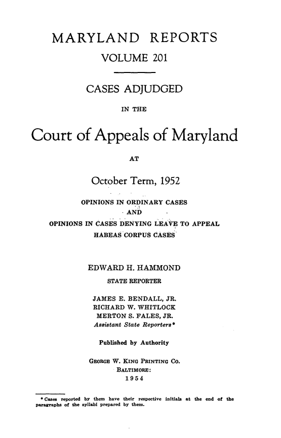 handle is hein.statereports/mdrpts0201 and id is 1 raw text is: MARYLAND REPORTS
VOLUME 201
CASES ADJUDGED
IN THE
Court of Appeals of Maryland
AT
October Term, 1952
OPINIONS IN ORDINARY CASES
*AND
OPINIONS IN CASES DENYING LEAVE TO APPEAL
HABEAS CORPUS CASES
EDWARD H. HAMMOND
STATE REPORTER
JAMES E. BENDALL, JR.
RICHARD W. WHITLOCK
MERTON S. FALES, JR.
Assistant State Reporters *
Published by Authority
GEORGE W. KING PRINTING CO.
BALTIMORE:
1954
0 Cases reported by them have their respective initials at the end of the
paragraphs of the syllabi prepared by them.


