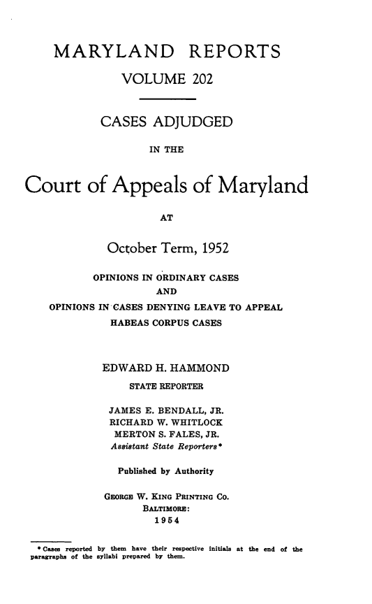 handle is hein.statereports/mdrpts0202 and id is 1 raw text is: MARYLAND REPORTS
VOLUME 202
CASES ADJUDGED
IN THE
Court of Appeals of Maryland
AT
October Term, 1952
OPINIONS IN ORDINARY CASES
AND
OPINIONS IN CASES DENYING LEAVE TO APPEAL
HABEAS CORPUS CASES
EDWARD H. HAMMOND
STATE REPORTER
JAMES E. BENDALL, JR.
RICHARD W. WHITLOCK
MERTON S. FALES, JR.
Assistant State Reporters*
Published by Authority
GEoRGa W. KING PRINTING CO.
BALTIMORE:
1954
* Cases reported by them have their respective initials at the end of the
paragraphs of the syllabi prepared by them.


