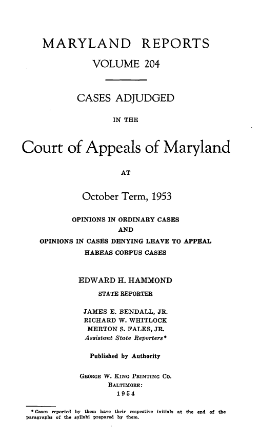handle is hein.statereports/mdrpts0204 and id is 1 raw text is: MARYLAND REPORTS
VOLUME 204
CASES ADJUDGED
IN THE
Court of Appeals of Maryland
AT
October Term, 1953
OPINIONS IN ORDINARY CASES
AND
OPINIONS IN CASES DENYING LEAVE TO APPEAL

HABEAS CORPUS CASES
EDWARD H. HAMMOND
STATE REPORTER
JAMES E. BENDALL, JR.
RICHARD W. WHITLOCK
MERTON S. FALES, JR.
Assistant State Reporters*
Published by Authority
GEORGE W. KING PRINTING CO.
BALTIMORE:
1954
* Cases reported by them have their respective initials
paragraphs of the syllabi prepared by them.

at the end of the



